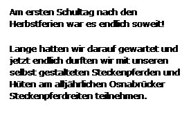 Textfeld: Am ersten Schultag nach den Herbstferien war es endlich soweit!
Lange hatten wir darauf gewartet und jetzt endlich durften wir mit unseren selbst gestalteten Steckenpferden und Hten am alljhrlichen Osnabrcker Steckenpferdreiten teilnehmen.
 
