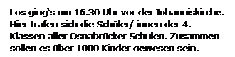 Textfeld: Los gings um 16.30 Uhr vor der Johanniskirche. Hier trafen sich die Schler/-innen der 4. Klassen aller Osnabrcker Schulen. Zusammen  sollen es ber 1000 Kinder gewesen sein.
 
 
