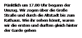 Textfeld: Pnktlich um 17.00 Uhr begann der Umzug. Wir zogen ber die Groe Strae und durch die Altstadt bis zum Rathaus. Wie ihr sehen knnt, waren wir die ersten und durften gleich hinter der Garde gehen

